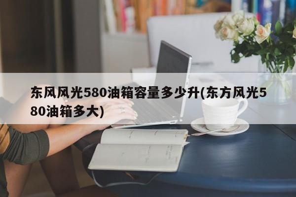 东风风光580油箱容量多少升(东方风光580油箱多大)