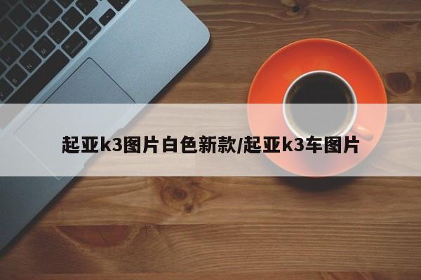 起亚k3图片白色新款/起亚k3车图片