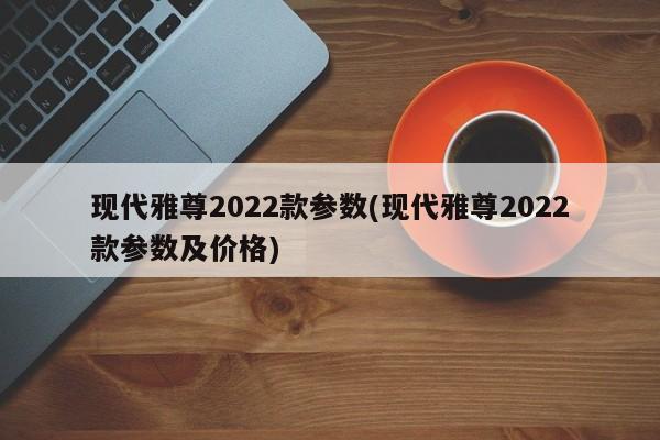 现代雅尊2022款参数(现代雅尊2022款参数及价格)