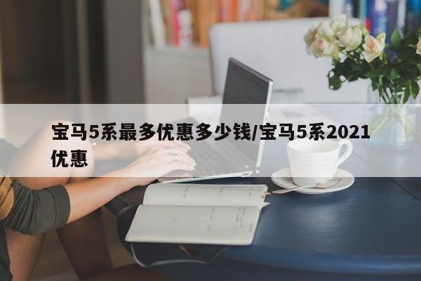 宝马5系最多优惠多少钱/宝马5系2021优惠
