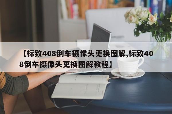 【标致408倒车摄像头更换图解,标致408倒车摄像头更换图解教程】