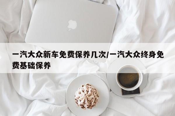 一汽大众新车免费保养几次/一汽大众终身免费基础保养