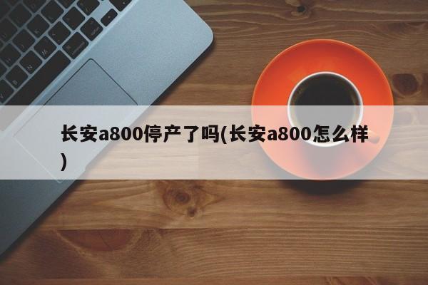 长安a800停产了吗(长安a800怎么样)