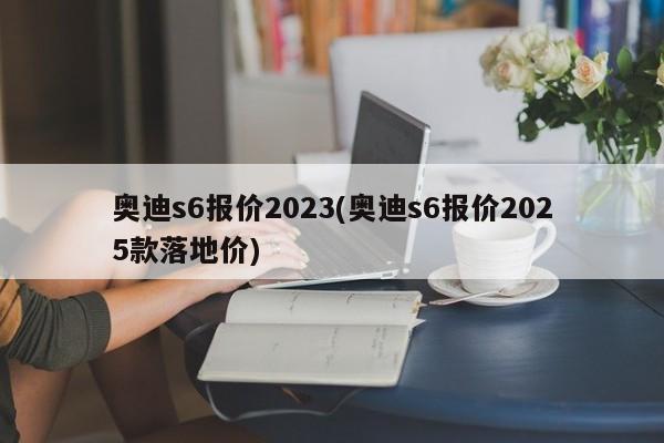 奥迪s6报价2023(奥迪s6报价2025款落地价)