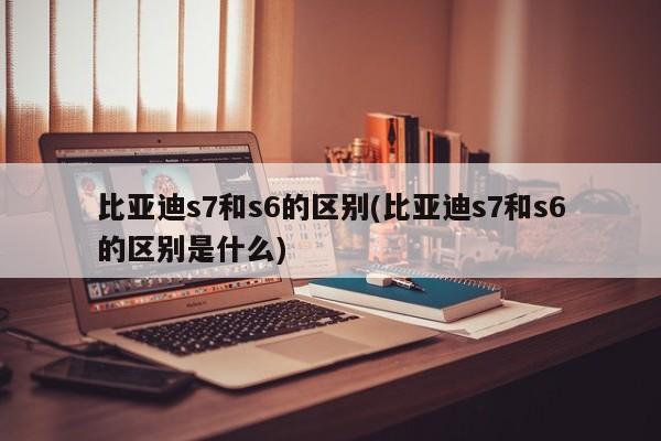 比亚迪s7和s6的区别(比亚迪s7和s6的区别是什么)