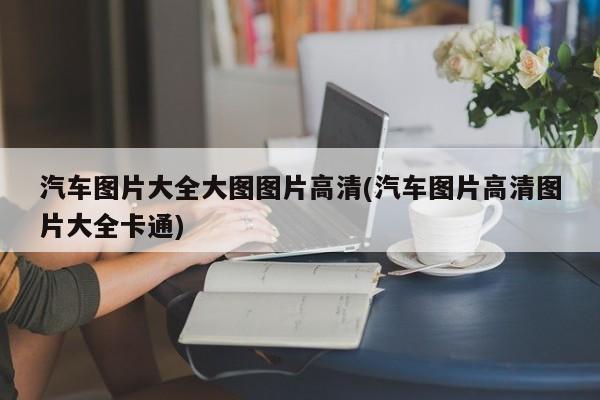 汽车图片大全大图图片高清(汽车图片高清图片大全卡通)