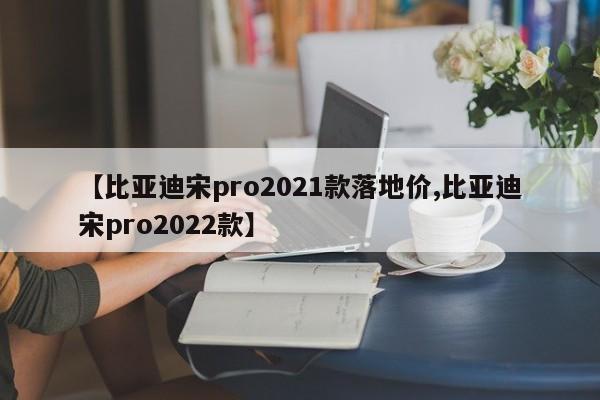 【比亚迪宋pro2021款落地价,比亚迪宋pro2022款】