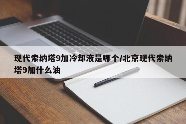现代索纳塔9加冷却液是哪个/北京现代索纳塔9加什么油