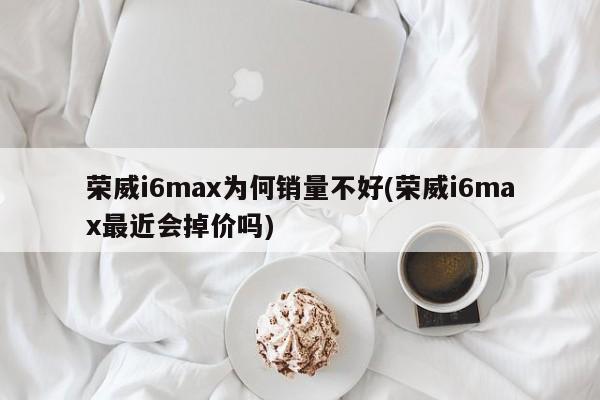 荣威i6max为何销量不好(荣威i6max最近会掉价吗)