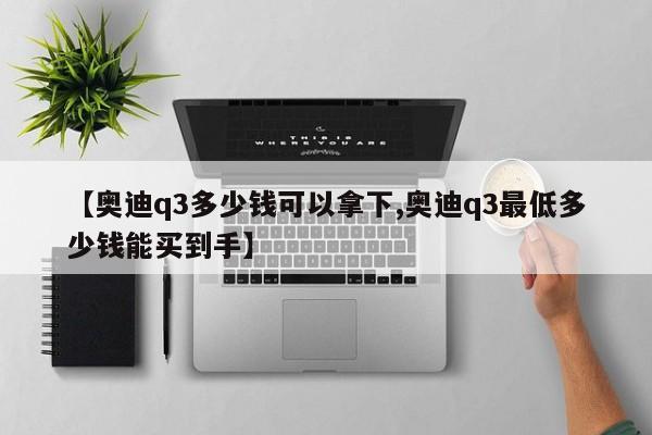 【奥迪q3多少钱可以拿下,奥迪q3最低多少钱能买到手】