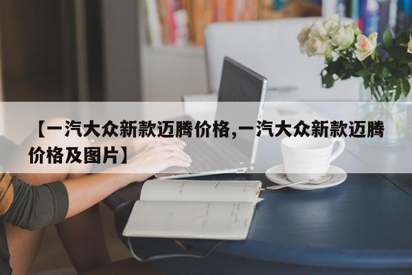 【一汽大众新款迈腾价格,一汽大众新款迈腾价格及图片】