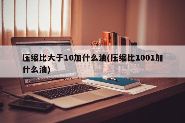 压缩比大于10加什么油(压缩比1001加什么油)