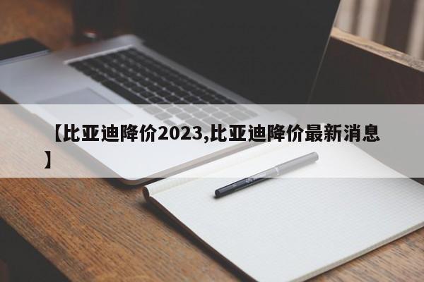 【比亚迪降价2023,比亚迪降价最新消息】