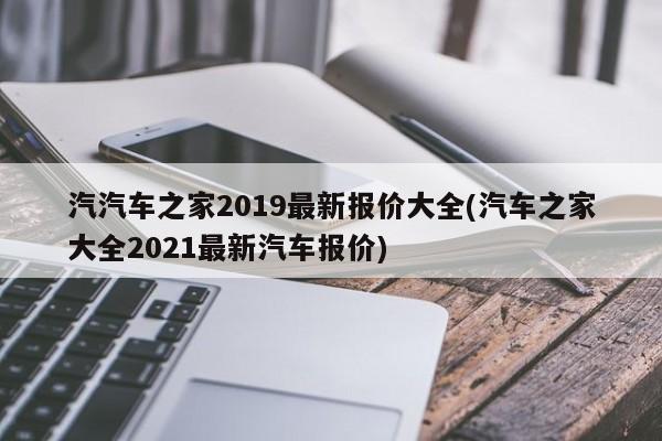 汽汽车之家2019最新报价大全(汽车之家大全2021最新汽车报价)